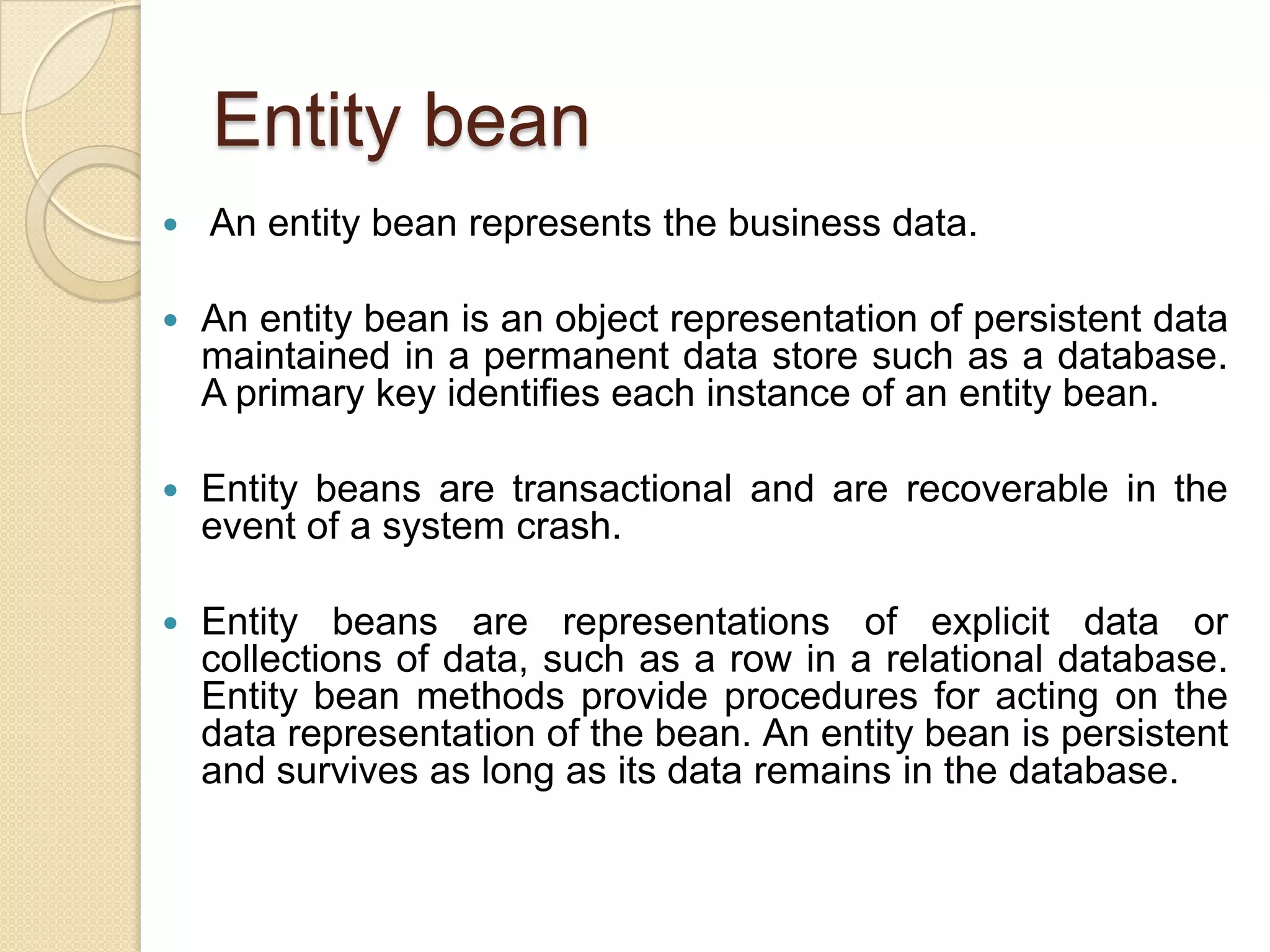 Entity bean
 An entity bean represents the business data.
 An entity bean is an object representation of persistent data
maintained in a permanent data store such as a database.
A primary key identifies each instance of an entity bean.
 Entity beans are transactional and are recoverable in the
event of a system crash.
 Entity beans are representations of explicit data or
collections of data, such as a row in a relational database.
Entity bean methods provide procedures for acting on the
data representation of the bean. An entity bean is persistent
and survives as long as its data remains in the database.
 