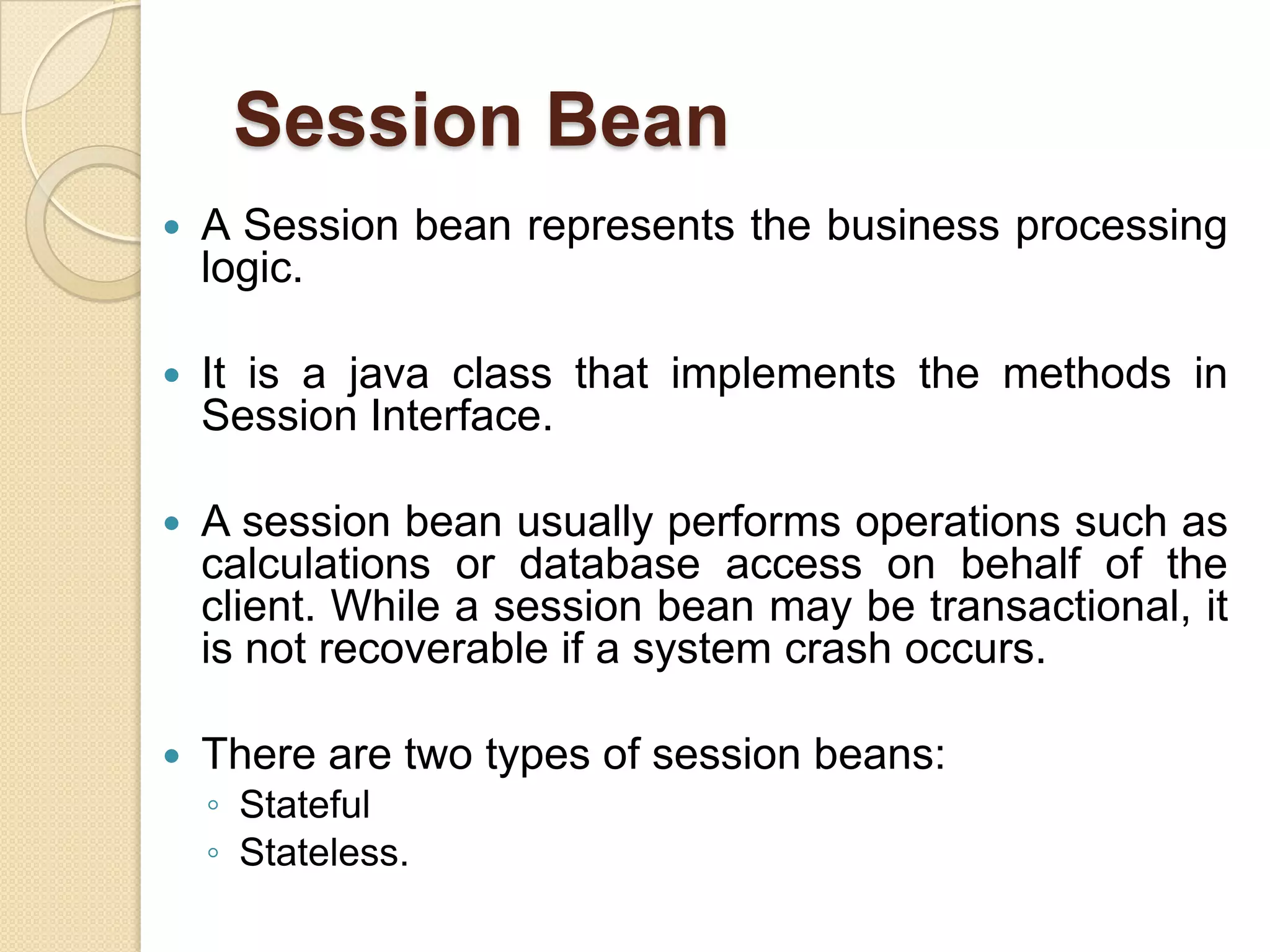 Session Bean
 A Session bean represents the business processing
logic.
 It is a java class that implements the methods in
Session Interface.
 A session bean usually performs operations such as
calculations or database access on behalf of the
client. While a session bean may be transactional, it
is not recoverable if a system crash occurs.
 There are two types of session beans:
◦ Stateful
◦ Stateless.
 