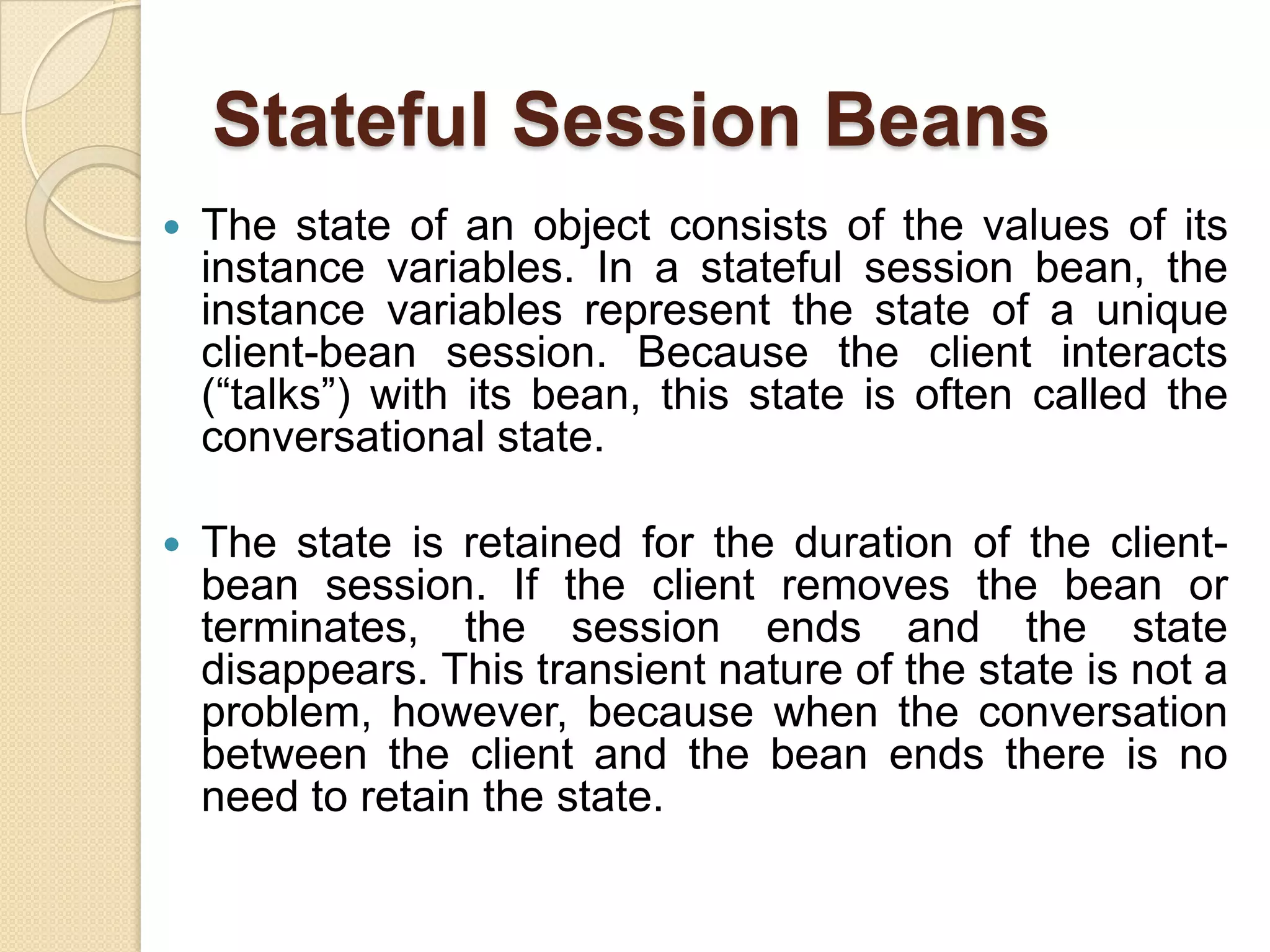 Stateful Session Beans
 The state of an object consists of the values of its
instance variables. In a stateful session bean, the
instance variables represent the state of a unique
client-bean session. Because the client interacts
(“talks”) with its bean, this state is often called the
conversational state.
 The state is retained for the duration of the client-
bean session. If the client removes the bean or
terminates, the session ends and the state
disappears. This transient nature of the state is not a
problem, however, because when the conversation
between the client and the bean ends there is no
need to retain the state.
 