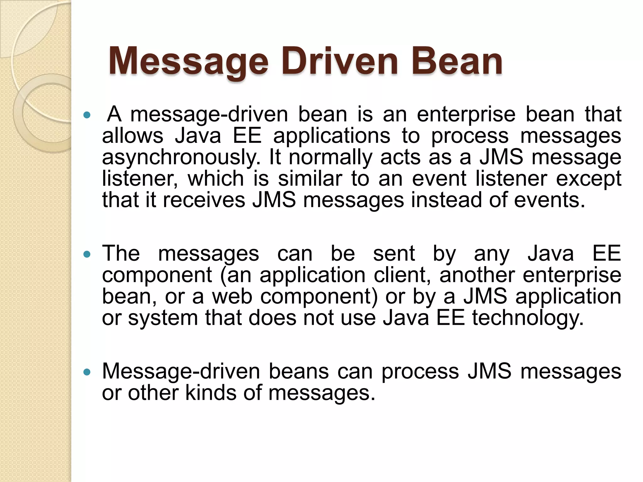 Message Driven Bean
 A message-driven bean is an enterprise bean that
allows Java EE applications to process messages
asynchronously. It normally acts as a JMS message
listener, which is similar to an event listener except
that it receives JMS messages instead of events.
 The messages can be sent by any Java EE
component (an application client, another enterprise
bean, or a web component) or by a JMS application
or system that does not use Java EE technology.
 Message-driven beans can process JMS messages
or other kinds of messages.
 