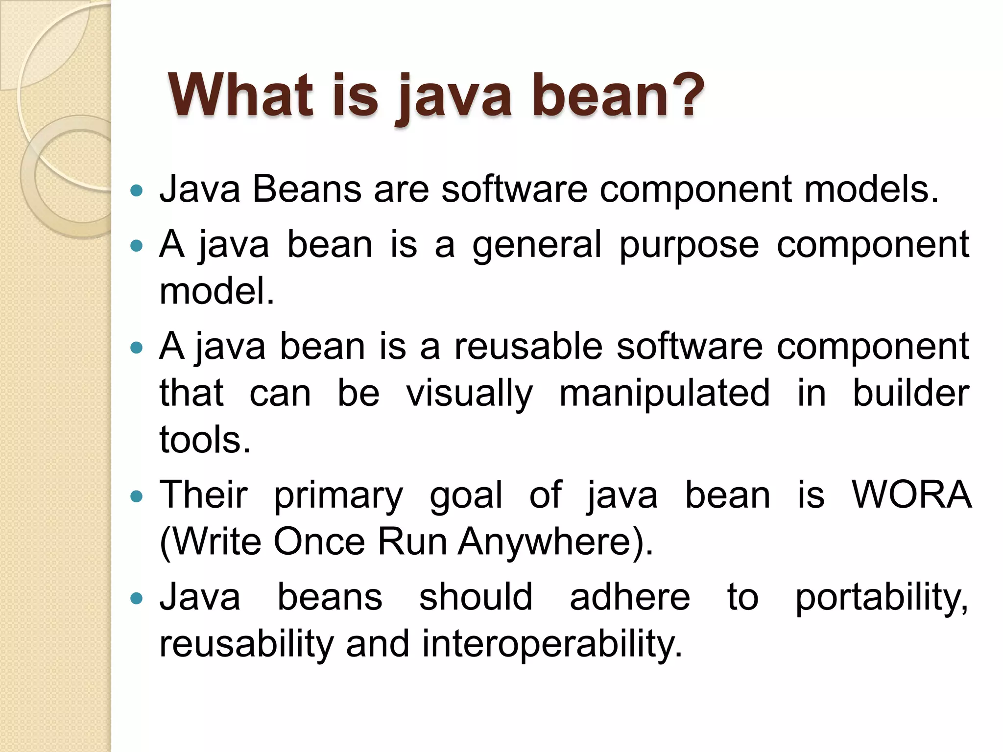 What is java bean?
 Java Beans are software component models.
 A java bean is a general purpose component
model.
 A java bean is a reusable software component
that can be visually manipulated in builder
tools.
 Their primary goal of java bean is WORA
(Write Once Run Anywhere).
 Java beans should adhere to portability,
reusability and interoperability.
 