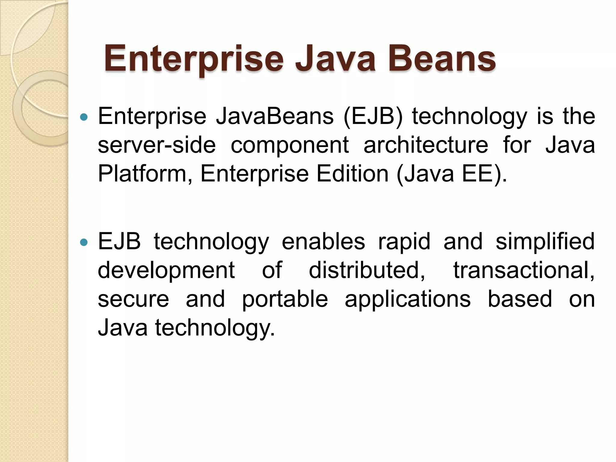 Enterprise Java Beans
 Enterprise JavaBeans (EJB) technology is the
server-side component architecture for Java
Platform, Enterprise Edition (Java EE).
 EJB technology enables rapid and simplified
development of distributed, transactional,
secure and portable applications based on
Java technology.
 