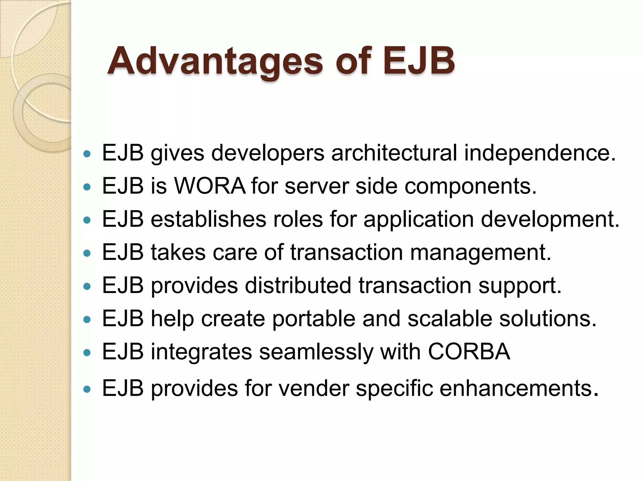 Advantages of EJB
 EJB gives developers architectural independence.
 EJB is WORA for server side components.
 EJB establishes roles for application development.
 EJB takes care of transaction management.
 EJB provides distributed transaction support.
 EJB help create portable and scalable solutions.
 EJB integrates seamlessly with CORBA
 EJB provides for vender specific enhancements.
 
