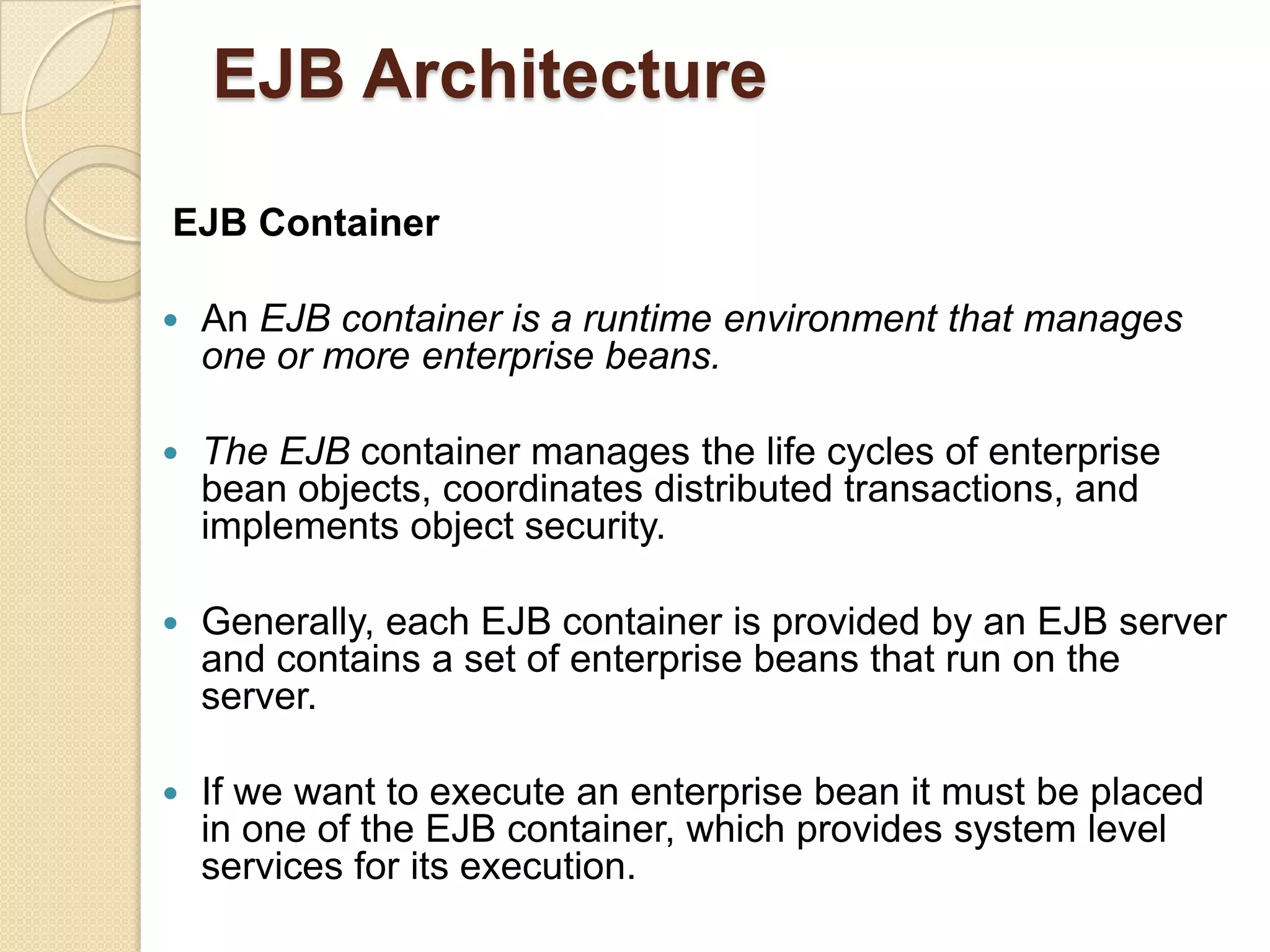 EJB Architecture
EJB Container
 An EJB container is a runtime environment that manages
one or more enterprise beans.
 The EJB container manages the life cycles of enterprise
bean objects, coordinates distributed transactions, and
implements object security.
 Generally, each EJB container is provided by an EJB server
and contains a set of enterprise beans that run on the
server.
 If we want to execute an enterprise bean it must be placed
in one of the EJB container, which provides system level
services for its execution.
 