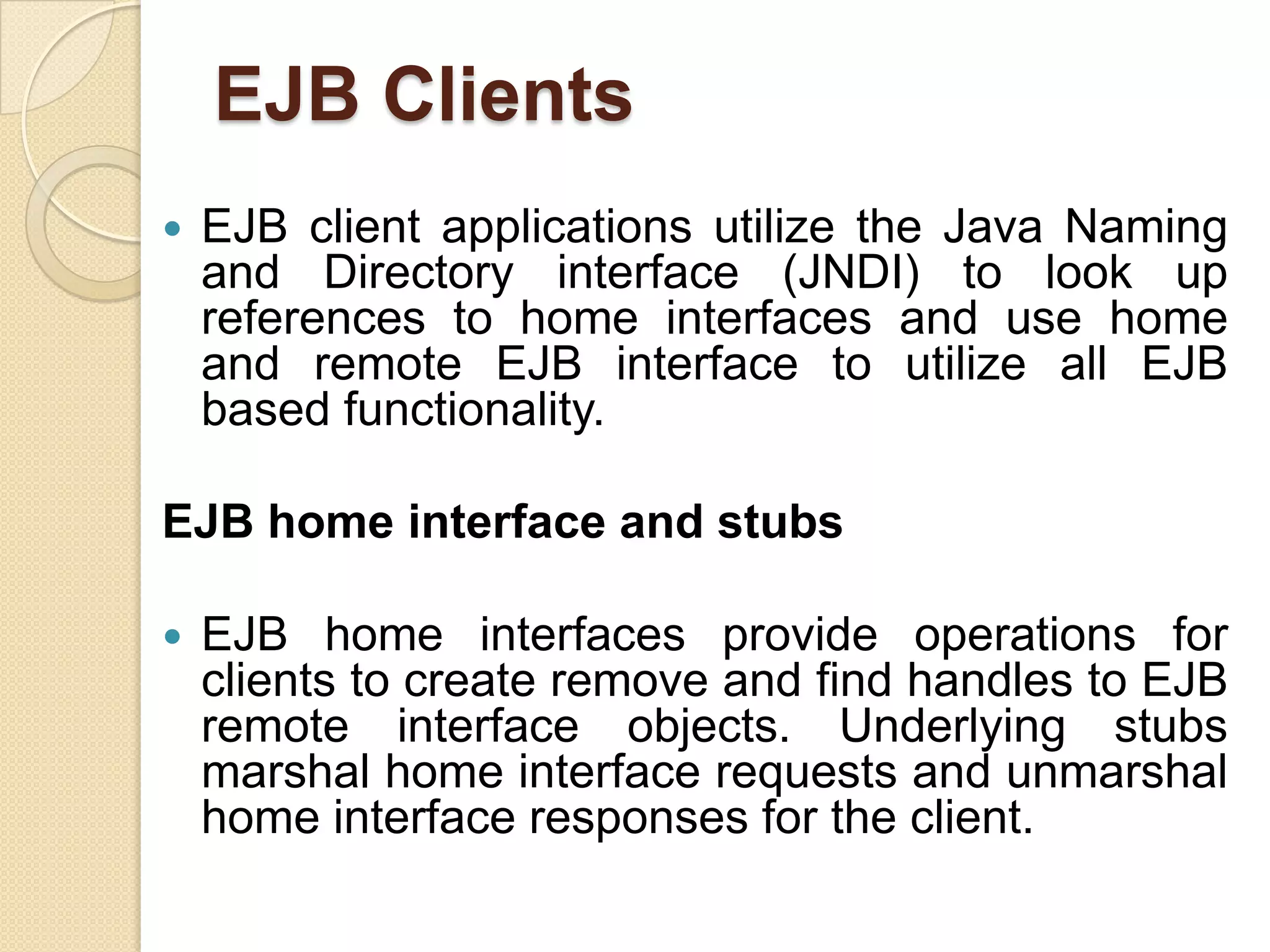 EJB Clients
 EJB client applications utilize the Java Naming
and Directory interface (JNDI) to look up
references to home interfaces and use home
and remote EJB interface to utilize all EJB
based functionality.
EJB home interface and stubs
 EJB home interfaces provide operations for
clients to create remove and find handles to EJB
remote interface objects. Underlying stubs
marshal home interface requests and unmarshal
home interface responses for the client.
 