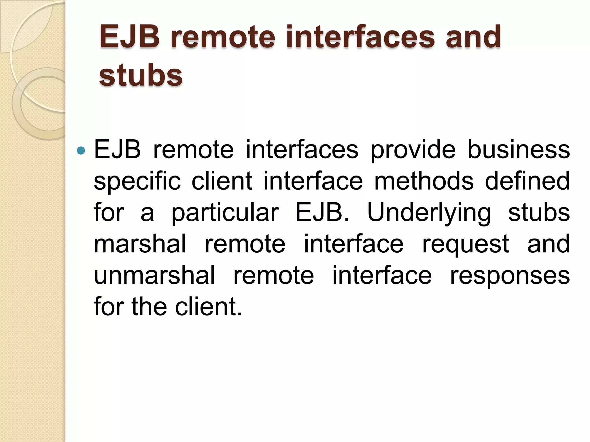 EJB remote interfaces and
stubs
 EJB remote interfaces provide business
specific client interface methods defined
for a particular EJB. Underlying stubs
marshal remote interface request and
unmarshal remote interface responses
for the client.
 