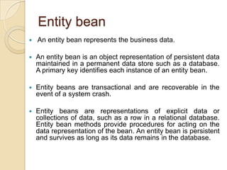 Entity bean
 An entity bean represents the business data.
 An entity bean is an object representation of persistent data
maintained in a permanent data store such as a database.
A primary key identifies each instance of an entity bean.
 Entity beans are transactional and are recoverable in the
event of a system crash.
 Entity beans are representations of explicit data or
collections of data, such as a row in a relational database.
Entity bean methods provide procedures for acting on the
data representation of the bean. An entity bean is persistent
and survives as long as its data remains in the database.
 