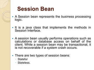 Session Bean
 A Session bean represents the business processing
logic.
 It is a java class that implements the methods in
Session Interface.
 A session bean usually performs operations such as
calculations or database access on behalf of the
client. While a session bean may be transactional, it
is not recoverable if a system crash occurs.
 There are two types of session beans:
◦ Stateful
◦ Stateless.
 