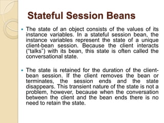 Stateful Session Beans
 The state of an object consists of the values of its
instance variables. In a stateful session bean, the
instance variables represent the state of a unique
client-bean session. Because the client interacts
(“talks”) with its bean, this state is often called the
conversational state.
 The state is retained for the duration of the client-
bean session. If the client removes the bean or
terminates, the session ends and the state
disappears. This transient nature of the state is not a
problem, however, because when the conversation
between the client and the bean ends there is no
need to retain the state.
 