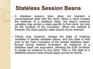Stateless Session Beans
 A stateless session bean does not maintain a
conversational state with the client. When a client invokes
the methods of a stateless bean, the bean’s instance
variables may contain a state specific to that client, but only
for the duration of the invocation. When the method is
finished, the client specific state should not be retained.
 Clients may, however, change the state of instance
variables in pooled stateless beans, and this state is held
over to the next invocation of the pooled stateless bean.
Except during method invocation, all instances of a
stateless bean are equivalent, allowing the EJB container
to assign an instance to any client. That is, the state of a
stateless session bean should apply across all clients.
 