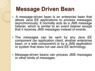 Message Driven Bean
 A message-driven bean is an enterprise bean that
allows Java EE applications to process messages
asynchronously. It normally acts as a JMS message
listener, which is similar to an event listener except
that it receives JMS messages instead of events.
 The messages can be sent by any Java EE
component (an application client, another enterprise
bean, or a web component) or by a JMS application
or system that does not use Java EE technology.
 Message-driven beans can process JMS messages
or other kinds of messages.
 