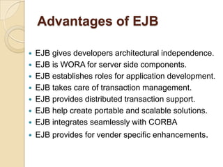 Advantages of EJB
 EJB gives developers architectural independence.
 EJB is WORA for server side components.
 EJB establishes roles for application development.
 EJB takes care of transaction management.
 EJB provides distributed transaction support.
 EJB help create portable and scalable solutions.
 EJB integrates seamlessly with CORBA
 EJB provides for vender specific enhancements.
 