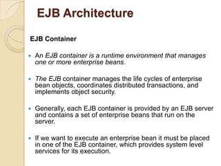 EJB Architecture
EJB Container
 An EJB container is a runtime environment that manages
one or more enterprise beans.
 The EJB container manages the life cycles of enterprise
bean objects, coordinates distributed transactions, and
implements object security.
 Generally, each EJB container is provided by an EJB server
and contains a set of enterprise beans that run on the
server.
 If we want to execute an enterprise bean it must be placed
in one of the EJB container, which provides system level
services for its execution.
 