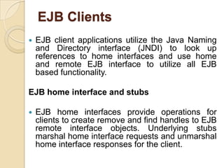 EJB Clients
 EJB client applications utilize the Java Naming
and Directory interface (JNDI) to look up
references to home interfaces and use home
and remote EJB interface to utilize all EJB
based functionality.
EJB home interface and stubs
 EJB home interfaces provide operations for
clients to create remove and find handles to EJB
remote interface objects. Underlying stubs
marshal home interface requests and unmarshal
home interface responses for the client.
 