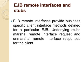 EJB remote interfaces and
stubs
 EJB remote interfaces provide business
specific client interface methods defined
for a particular EJB. Underlying stubs
marshal remote interface request and
unmarshal remote interface responses
for the client.
 