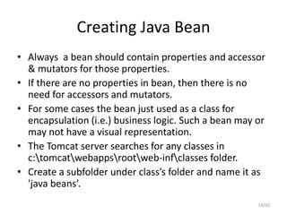 Creating Java Bean
• Always a bean should contain properties and accessor
& mutators for those properties.
• If there are no properties in bean, then there is no
need for accessors and mutators.
• For some cases the bean just used as a class for
encapsulation (i.e.) business logic. Such a bean may or
may not have a visual representation.
• The Tomcat server searches for any classes in
c:tomcatwebappsrootweb-infclasses folder.
• Create a subfolder under class’s folder and name it as
'java beans’.
14/50
 