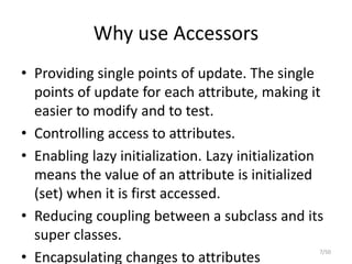 Why use Accessors
• Providing single points of update. The single
points of update for each attribute, making it
easier to modify and to test.
• Controlling access to attributes.
• Enabling lazy initialization. Lazy initialization
means the value of an attribute is initialized
(set) when it is first accessed.
• Reducing coupling between a subclass and its
super classes.
• Encapsulating changes to attributes
7/50
 