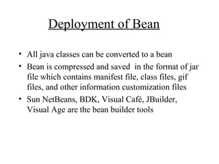 Deployment of Bean
• All java classes can be converted to a bean
• Bean is compressed and saved in the format of jar
file which contains manifest file, class files, gif
files, and other information customization files
• Sun NetBeans, BDK, Visual Café, JBuilder,
Visual Age are the bean builder tools
 