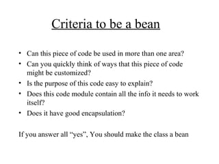 Criteria to be a bean
• Can this piece of code be used in more than one area?
• Can you quickly think of ways that this piece of code
might be customized?
• Is the purpose of this code easy to explain?
• Does this code module contain all the info it needs to work
itself?
• Does it have good encapsulation?
If you answer all “yes”, You should make the class a bean
 