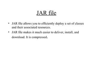 JAR file
• JAR file allows you to efficiently deploy a set of classes
and their associated resources.
• JAR file makes it much easier to deliver, install, and
download. It is compressed.
 