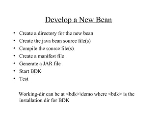 Develop a New Bean
• Create a directory for the new bean
• Create the java bean source file(s)
• Compile the source file(s)
• Create a manifest file
• Generate a JAR file
• Start BDK
• Test
Working-dir can be at <bdk>demo where <bdk> is the
installation dir for BDK
 