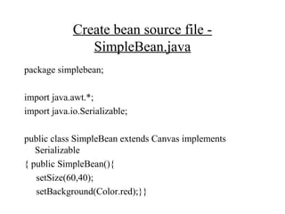 Create bean source file -
SimpleBean.java
package simplebean;
import java.awt.*;
import java.io.Serializable;
public class SimpleBean extends Canvas implements
Serializable
{ public SimpleBean(){
setSize(60,40);
setBackground(Color.red);}}
 