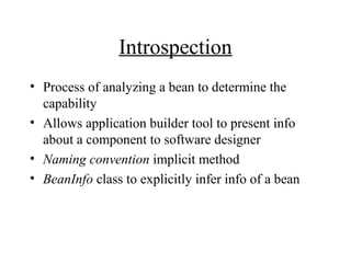 Introspection
• Process of analyzing a bean to determine the
capability
• Allows application builder tool to present info
about a component to software designer
• Naming convention implicit method
• BeanInfo class to explicitly infer info of a bean
 