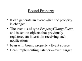 Bound Property
• It can generate an event when the property
is changed
• The event is of type PropertyChangeEvent
and is sent to objects that previously
registered an interest in receiving such
notifications
• bean with bound property - Event source
• Bean implementing listener -- event target
 