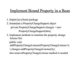 Implement Bound Property in a Bean
1. Import java.beans package
2. Instantiate a PropertyChangeSupport object
private PropertyChangeSupport changes = new
PropertyChangeSupport(this);
3. Implement methods to maintain the property change
listener list:
public void
addPropertyChangeListener(PropertyChangeListener l)
{ changes.addPropertyChangeListener(l);}
also removePropertyChangeListener method is needed
 