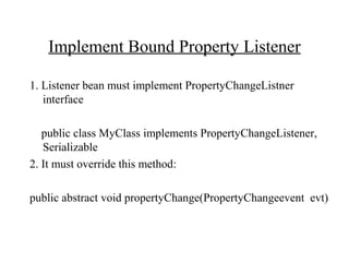 Implement Bound Property Listener
1. Listener bean must implement PropertyChangeListner
interface
public class MyClass implements PropertyChangeListener,
Serializable
2. It must override this method:
public abstract void propertyChange(PropertyChangeevent evt)
 
