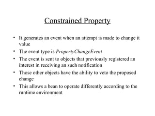Constrained Property
• It generates an event when an attempt is made to change it
value
• The event type is PropertyChangeEvent
• The event is sent to objects that previously registered an
interest in receiving an such notification
• Those other objects have the ability to veto the proposed
change
• This allows a bean to operate differently according to the
runtime environment
 