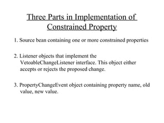 Three Parts in Implementation of
Constrained Property
1. Source bean containing one or more constrained properties
2. Listener objects that implement the
VetoableChangeListener interface. This object either
accepts or rejects the proposed change.
3. PropertyChangeEvent object containing property name, old
value, new value.
 