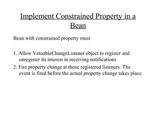 Implement Constrained Property in a
Bean
Bean with constrained property must
1. Allow VetoableChangeListener object to register and
unregister its interest in receiving notifications
2. Fire property change at those registered listeners. The
event is fired before the actual property change takes place
 