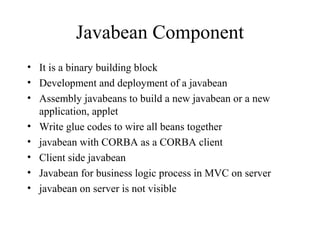 Javabean Component
• It is a binary building block
• Development and deployment of a javabean
• Assembly javabeans to build a new javabean or a new
application, applet
• Write glue codes to wire all beans together
• javabean with CORBA as a CORBA client
• Client side javabean
• Javabean for business logic process in MVC on server
• javabean on server is not visible
 