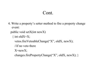 Cont.
4. Write a property’s setter method to fire a property change
event:
public void setX(int newX)
{ int oldX=X;
vetos.fireVetoableChange(“X”, oldX, newX);
//if no veto there
X=newX;
changes.firePropertyChange(“X”, oldX, newX); }
 