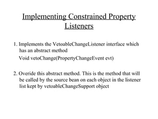 Implementing Constrained Property
Listeners
1. Implements the VetoableChangeListener interface which
has an abstract method
Void vetoChange(PropertyChangeEvent evt)
2. Overide this abstract method. This is the method that will
be called by the source bean on each object in the listener
list kept by vetoableChangeSupport object
 