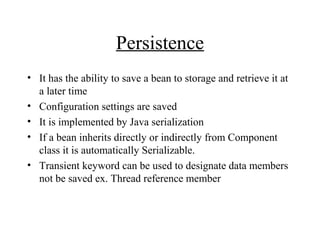 Persistence
• It has the ability to save a bean to storage and retrieve it at
a later time
• Configuration settings are saved
• It is implemented by Java serialization
• If a bean inherits directly or indirectly from Component
class it is automatically Serializable.
• Transient keyword can be used to designate data members
not be saved ex. Thread reference member
 
