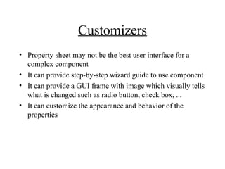 Customizers
• Property sheet may not be the best user interface for a
complex component
• It can provide step-by-step wizard guide to use component
• It can provide a GUI frame with image which visually tells
what is changed such as radio button, check box, ...
• It can customize the appearance and behavior of the
properties
 