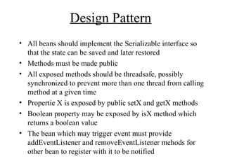 Design Pattern
• All beans should implement the Serializable interface so
that the state can be saved and later restored
• Methods must be made public
• All exposed methods should be threadsafe, possibly
synchronized to prevent more than one thread from calling
method at a given time
• Propertie X is exposed by public setX and getX methods
• Boolean property may be exposed by isX method which
returns a boolean value
• The bean which may trigger event must provide
addEventListener and removeEventListener mehods for
other bean to register with it to be notified
 