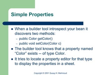 Simple Properties

   When a builder tool introspect your bean it
    discovers two methods:
    –   public Color getColor()
    –   public void setColor(Color c)
   The builder tool knows that a property named
    “Color” exists -- of type Color.
   It tries to locate a property editor for that type
    to display the properties in a sheet.

                  Copyright © 2001 Qusay H. Mahmoud
 