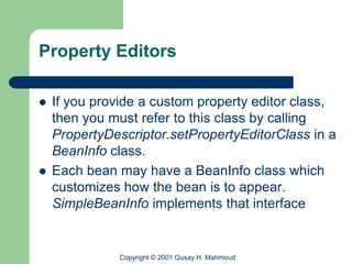 Property Editors

   If you provide a custom property editor class,
    then you must refer to this class by calling
    PropertyDescriptor.setPropertyEditorClass in a
    BeanInfo class.
   Each bean may have a BeanInfo class which
    customizes how the bean is to appear.
    SimpleBeanInfo implements that interface


              Copyright © 2001 Qusay H. Mahmoud
 