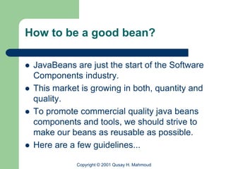 How to be a good bean?

   JavaBeans are just the start of the Software
    Components industry.
   This market is growing in both, quantity and
    quality.
   To promote commercial quality java beans
    components and tools, we should strive to
    make our beans as reusable as possible.
   Here are a few guidelines...

               Copyright © 2001 Qusay H. Mahmoud
 