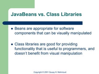 JavaBeans vs. Class Libraries

   Beans are appropriate for software
    components that can be visually manipulated

   Class libraries are good for providing
    functionality that is useful to programmers, and
    doesn’t benefit from visual manipulation



               Copyright © 2001 Qusay H. Mahmoud
 