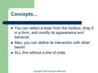 Concepts...

   You can select a bean from the toolbox, drop it
    in a form, and modify its appearance and
    behavior.
   Also, you can define its interaction with other
    beans
   ALL this without a line of code.



               Copyright © 2001 Qusay H. Mahmoud
 