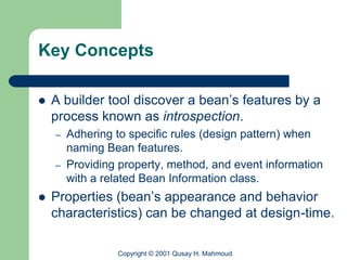Key Concepts

   A builder tool discover a bean’s features by a
    process known as introspection.
    –   Adhering to specific rules (design pattern) when
        naming Bean features.
    –   Providing property, method, and event information
        with a related Bean Information class.
   Properties (bean’s appearance and behavior
    characteristics) can be changed at design-time.

                 Copyright © 2001 Qusay H. Mahmoud
 