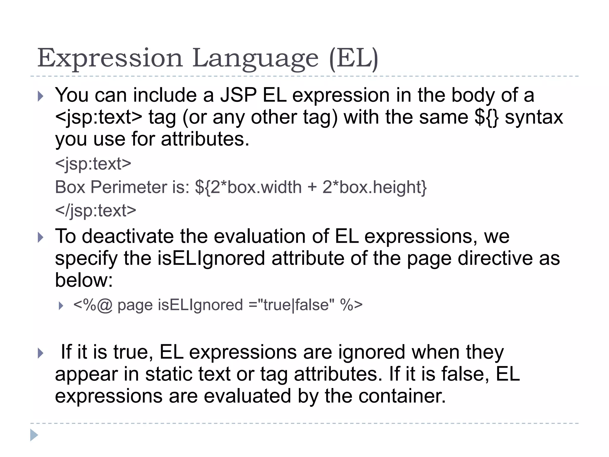 Expression Language (EL)


You can include a JSP EL expression in the body of a
<jsp:text> tag (or any other tag) with the same ${} syntax
you use for attributes.
<jsp:text>
Box Perimeter is: ${2*box.width + 2*box.height}
</jsp:text>



To deactivate the evaluation of EL expressions, we
specify the isELIgnored attribute of the page directive as
below:




<%@ page isELIgnored ="true|false" %>

If it is true, EL expressions are ignored when they
appear in static text or tag attributes. If it is false, EL
expressions are evaluated by the container.

 