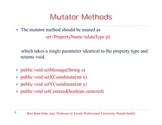 Mutator Methods


The mutator method should be named as
set<PropertyName>(dataType p)
which takes a single parameter identical to the property type and
returns void.






public void setMessage(String s)
public void setXCoordinate(int x)
public void setYCoordinate(int y)
public void setCentered(boolean centered)

Ravi Kant Sahu, Asst. Professor @ Lovely Professional University, Punjab (India)

 