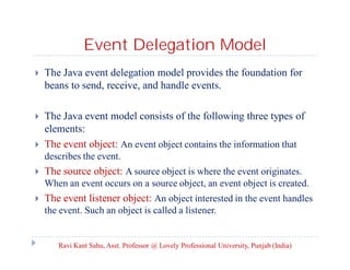 Event Delegation Model


The Java event delegation model provides the foundation for
beans to send, receive, and handle events.



The Java event model consists of the following three types of
elements:
The event object: An event object contains the information that



describes the event.


The source object: A source object is where the event originates.
When an event occurs on a source object, an event object is created.



The event listener object: An object interested in the event handles
the event. Such an object is called a listener.

Ravi Kant Sahu, Asst. Professor @ Lovely Professional University, Punjab (India)

 