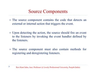 Source Components


The source component contains the code that detects an
external or internal action that triggers the event.



Upon detecting the action, the source should fire an event
to the listeners by invoking the event handler defined by
the listeners.



The source component must also contain methods for
registering and deregistering listeners.

Ravi Kant Sahu, Asst. Professor @ Lovely Professional University, Punjab (India)

 