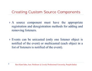 Creating Custom Source Components


A source component must have the appropriate
registration and deregistration methods for adding and
removing listeners.



Events can be unicasted (only one listener object is
notified of the event) or multicasted (each object in a
list of listeners is notified of the event).

Ravi Kant Sahu, Asst. Professor @ Lovely Professional University, Punjab (India)

 